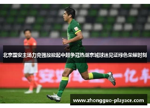 北京国安主场力克强敌掀起中超争冠热潮京城球迷见证绿色荣耀时刻