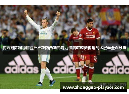 梅西对阵利物浦亚洲杯攻防两端影响力深度解读新视角战术层面全面分析