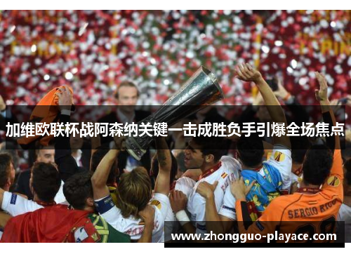 加维欧联杯战阿森纳关键一击成胜负手引爆全场焦点